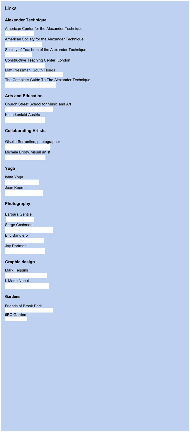 Links

Alexander Technique
American Center for the Alexander Techniquewww.acatnyc.orgAmerican Society for the Alexander Technique www.amsatonline.orgSociety of Teachers of the Alexander Techniquewww.stat.org.ukConstructive Teaching Center, Londonwww.alexandertek.comMatt Pressman, South Florida
www.decompressbackpain.com
The Complete Guide To The Alexander Techniquewww.alexandertechnique.comArts and Education
Church Street School for Music and Artwww.churchstreetschool.orgKulturkontakt Austriawww.kulturkontakt.or.at

Collaborating Artists

Gisella Sorrentino, photographer
www.gisellasorrentino.com
Michele Brody, visual artist
www.michelebrody.com

Yoga
Ishta Yoga
www.ishtayoga.com
Jean Koerner
www.jeankoerner.com

Photography

Barbara Gentile
 bigia@mac.com
Serge Cashman
sergecashman@yahoo.com
Eric Bandiero
ericnyb@hotmail.com
Jay Dorfman
unherdof@earthlink.net

Graphic design
Mark Feggins 
mark@futurecurrent.com
I. Marie Nabut
editing@enterframes.com

Gardens

Friends of Brook Park
www.friendsofbrookpar.org6BC Garden
www.6bc.org